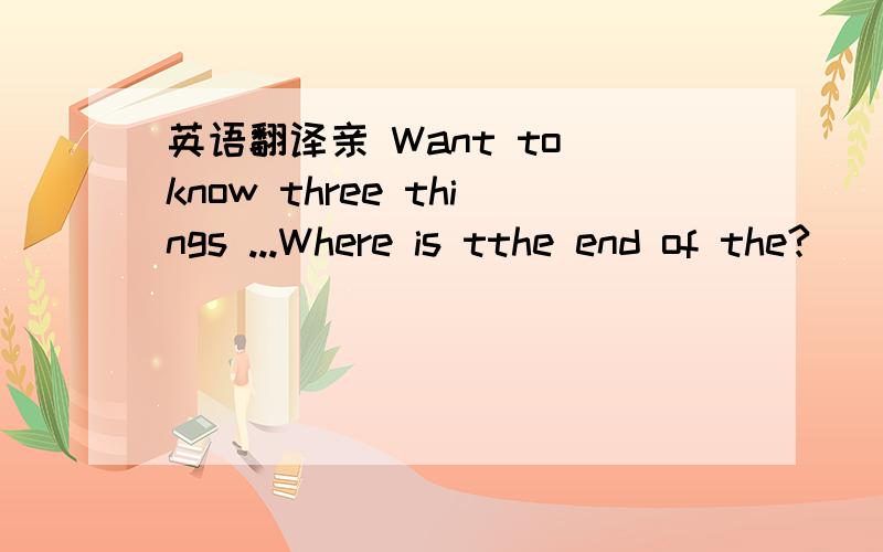 英语翻译亲 Want to know three things ...Where is tthe end of the?