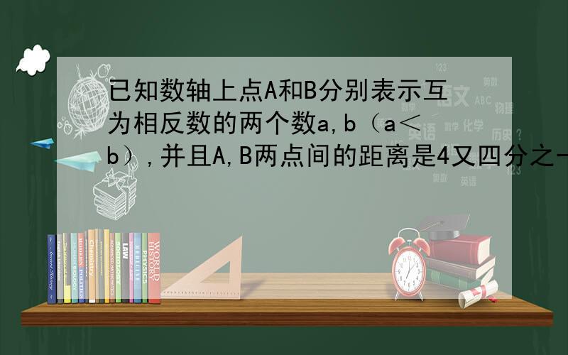 已知数轴上点A和B分别表示互为相反数的两个数a,b（a＜b）,并且A,B两点间的距离是4又四分之一,则a,b这两个数分别