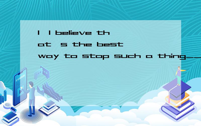 1、I believe that's the best way to stop such a thing____.