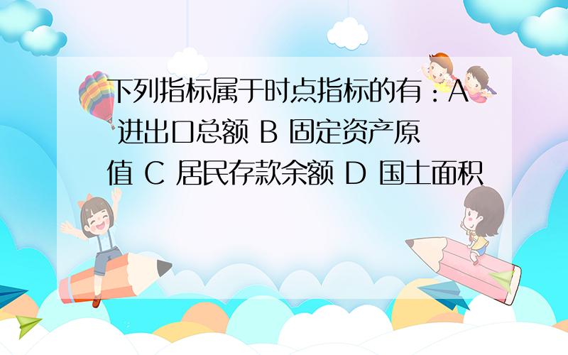 下列指标属于时点指标的有：A 进出口总额 B 固定资产原值 C 居民存款余额 D 国土面积