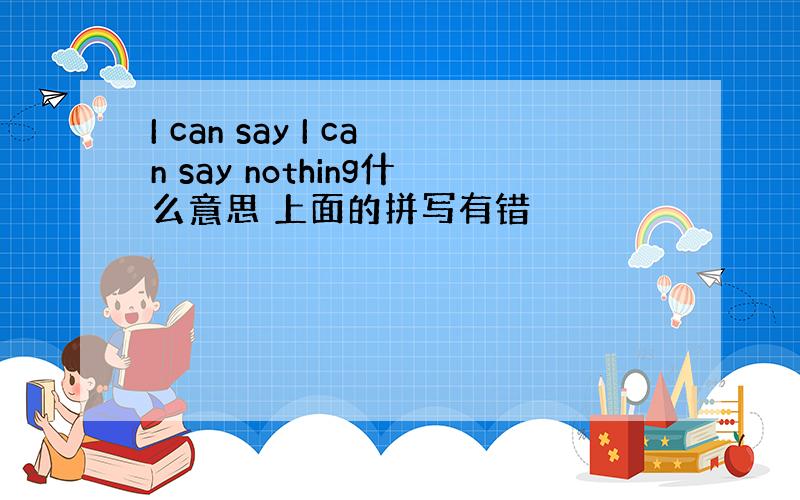 I can say I can say nothing什么意思 上面的拼写有错