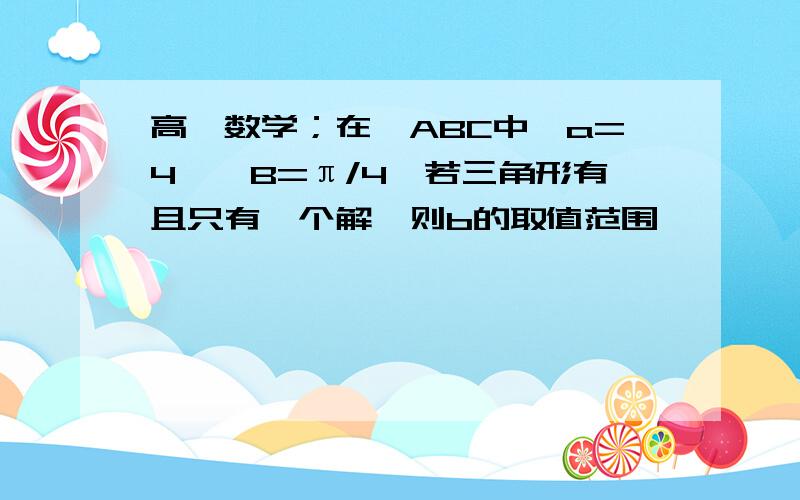 高一数学；在△ABC中,a=4,∠B=π/4,若三角形有且只有一个解,则b的取值范围