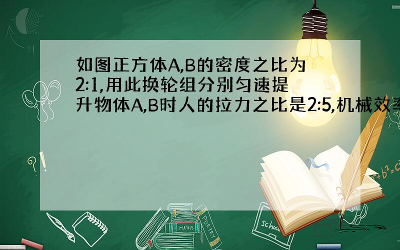 如图正方体A,B的密度之比为2:1,用此换轮组分别匀速提升物体A,B时人的拉力之比是2:5,机械效率之比为5:8（不计绳