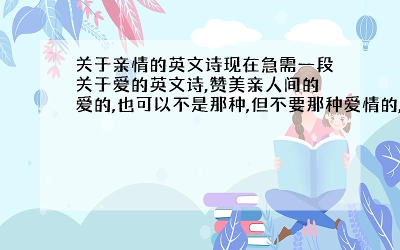 关于亲情的英文诗现在急需一段关于爱的英文诗,赞美亲人间的爱的,也可以不是那种,但不要那种爱情的,一小段就可以了,歌词也行