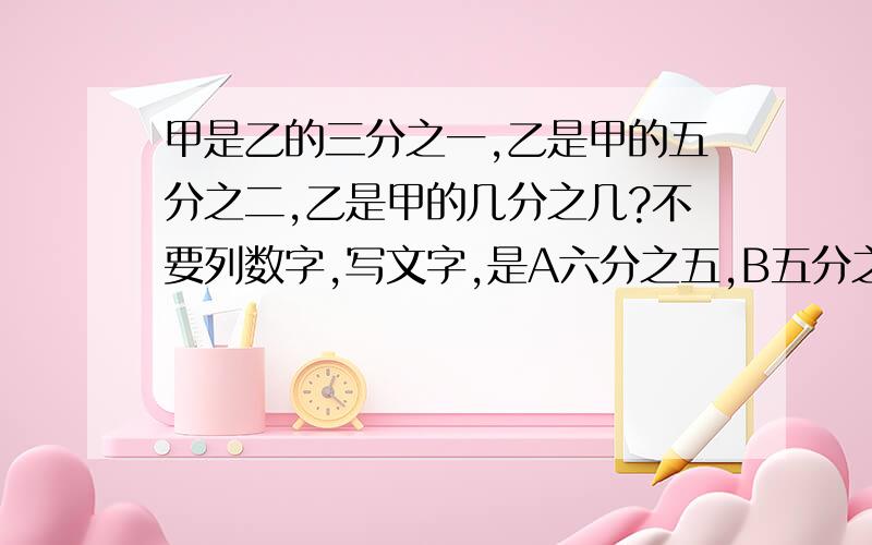 甲是乙的三分之一,乙是甲的五分之二,乙是甲的几分之几?不要列数字,写文字,是A六分之五,B五分之六?