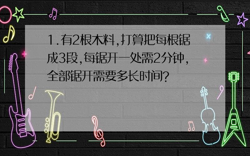 1.有2根木料,打算把每根锯成3段,每锯开一处需2分钟,全部锯开需要多长时间?