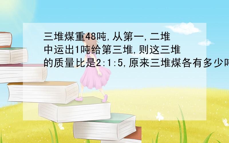 三堆煤重48吨,从第一,二堆中运出1吨给第三堆,则这三堆的质量比是2:1:5,原来三堆煤各有多少吨?