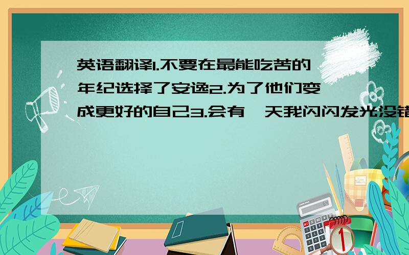 英语翻译1.不要在最能吃苦的年纪选择了安逸2.为了他们变成更好的自己3.会有一天我闪闪发光没错就是这样别找百度的汉译英,