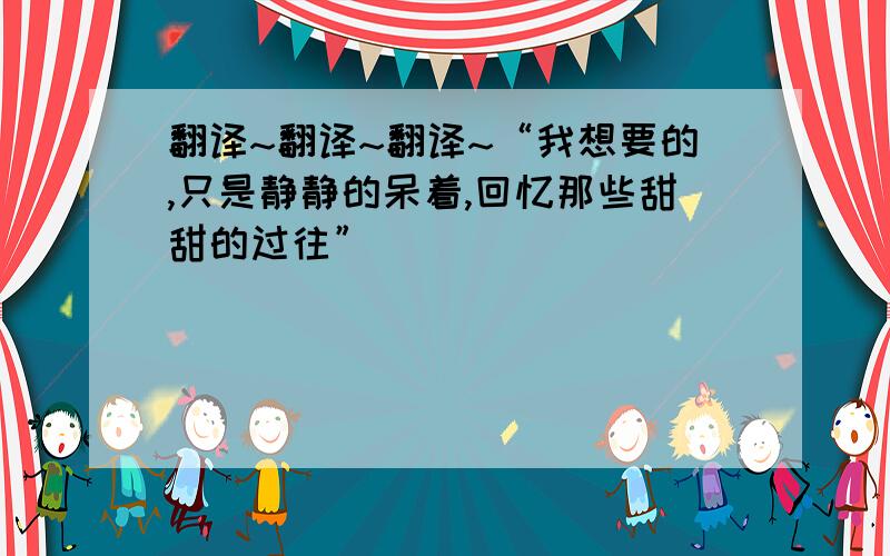 翻译~翻译~翻译~“我想要的,只是静静的呆着,回忆那些甜甜的过往”