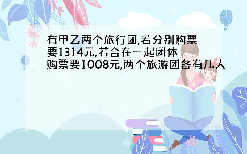 有甲乙两个旅行团,若分别购票要1314元,若合在一起团体购票要1008元,两个旅游团各有几人