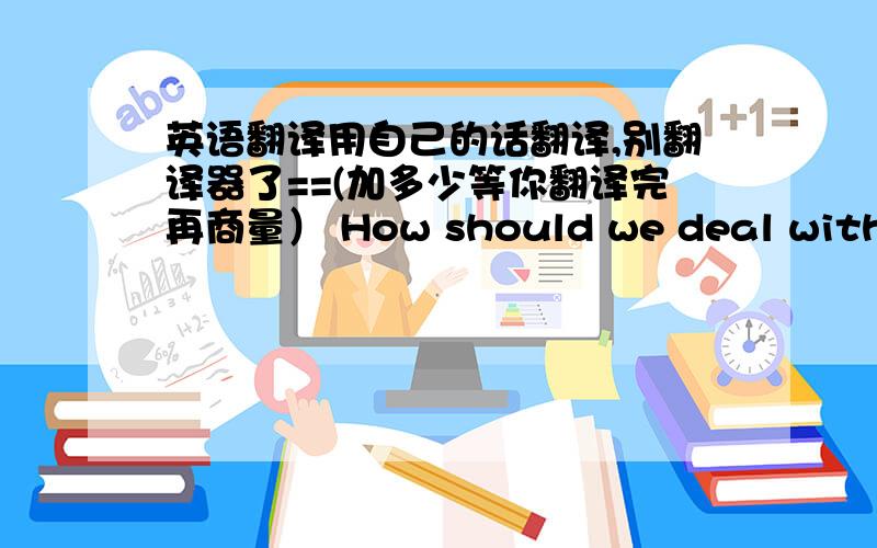 英语翻译用自己的话翻译,别翻译器了==(加多少等你翻译完再商量） How should we deal with the