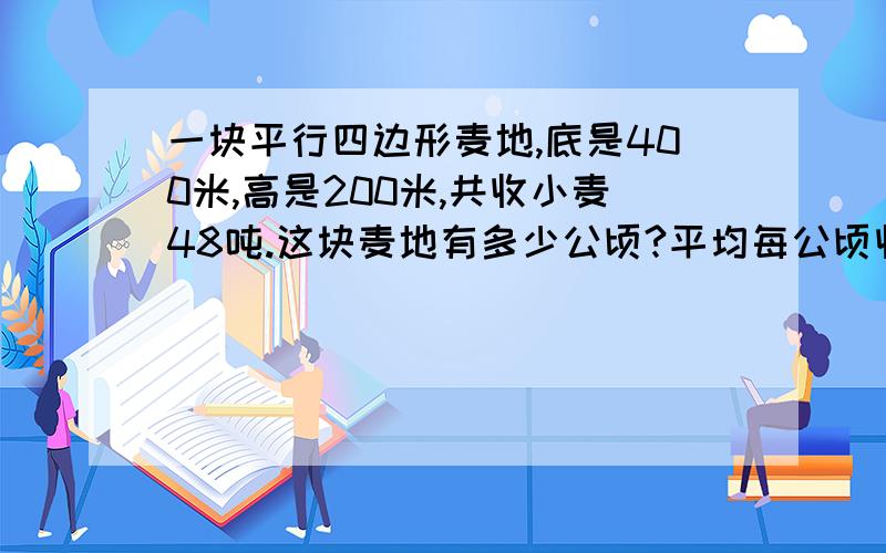 一块平行四边形麦地,底是400米,高是200米,共收小麦48吨.这块麦地有多少公顷?平均每公顷收小麦多少吨?