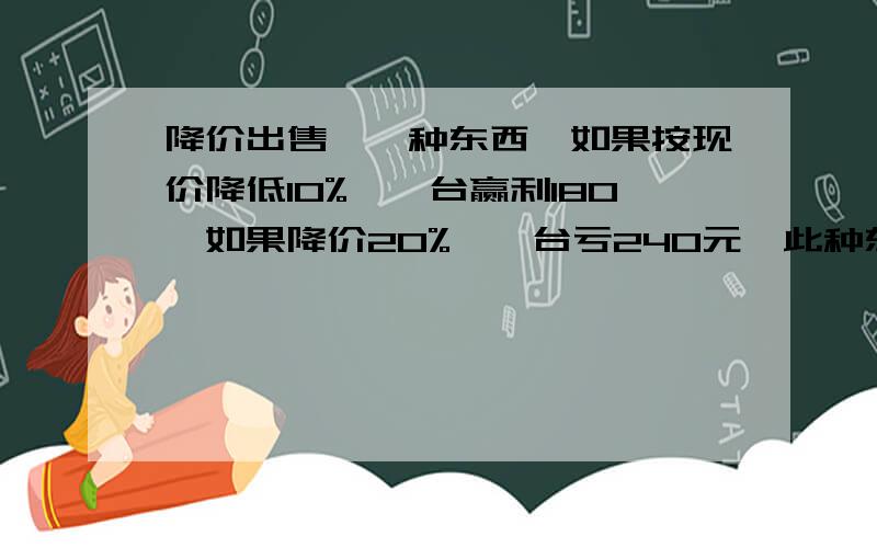 降价出售,一种东西,如果按现价降低10%,一台赢利180,如果降价20%,一台亏240元,此种东西的进价每台是多少元