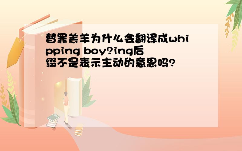 替罪羔羊为什么会翻译成whipping boy?ing后缀不是表示主动的意思吗?