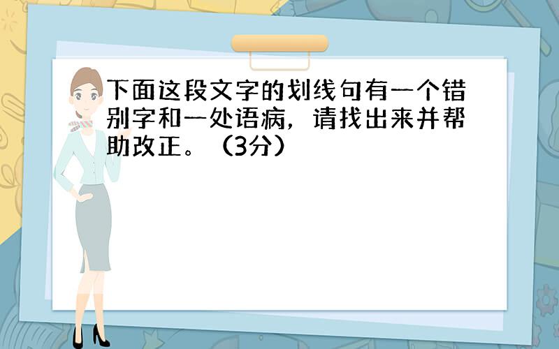 下面这段文字的划线句有一个错别字和一处语病，请找出来并帮助改正。（3分）