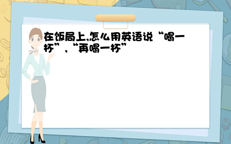 在饭局上,怎么用英语说“喝一杯”,“再喝一杯”