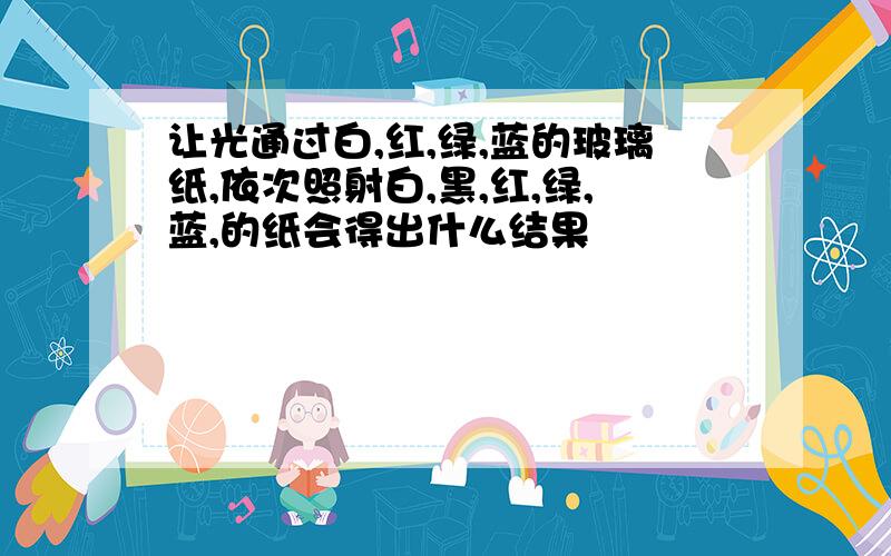 让光通过白,红,绿,蓝的玻璃纸,依次照射白,黑,红,绿,蓝,的纸会得出什么结果