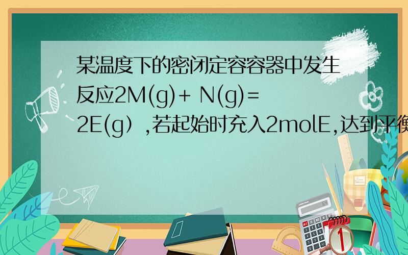 某温度下的密闭定容容器中发生反应2M(g)+ N(g)=2E(g）,若起始时充入2molE,达到平衡时气体的压强比起始时