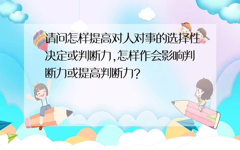 请问怎样提高对人对事的选择性决定或判断力,怎样作会影响判断力或提高判断力?