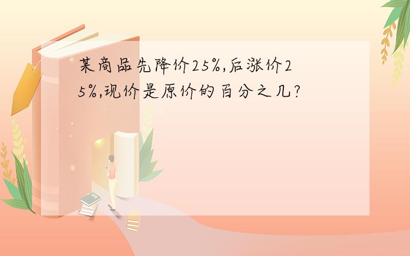 某商品先降价25%,后涨价25%,现价是原价的百分之几?