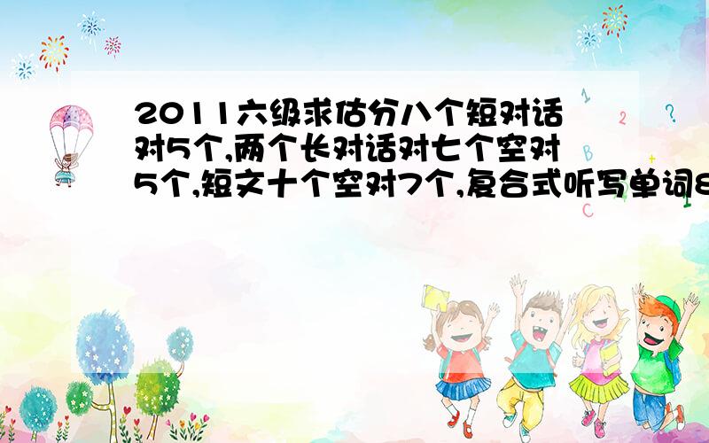 2011六级求估分八个短对话对5个,两个长对话对七个空对5个,短文十个空对7个,复合式听写单词8对6,句子全错.快速阅读