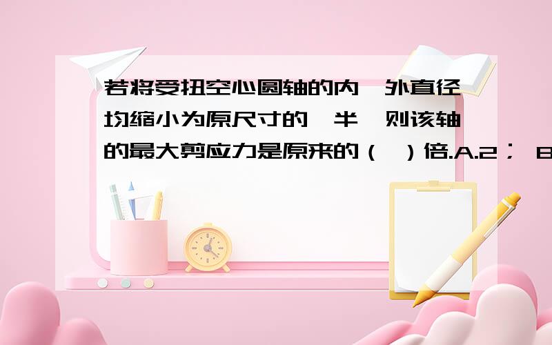 若将受扭空心圆轴的内、外直径均缩小为原尺寸的一半,则该轴的最大剪应力是原来的（ ）倍.A.2； B.4 C