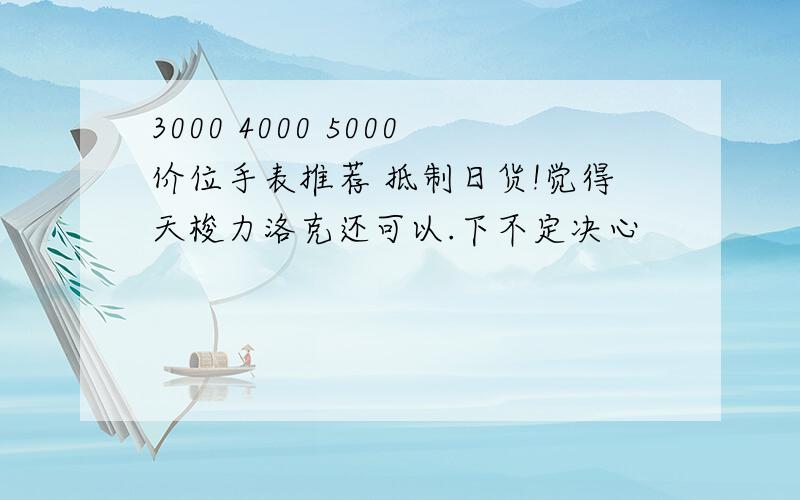 3000 4000 5000价位手表推荐 抵制日货!觉得天梭力洛克还可以.下不定决心