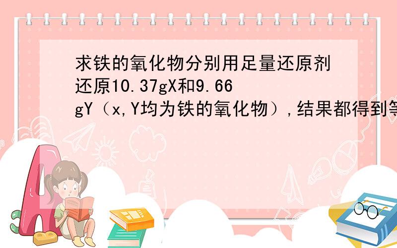 求铁的氧化物分别用足量还原剂还原10.37gX和9.66gY（x,Y均为铁的氧化物）,结果都得到等量的铁,则x,y分别为