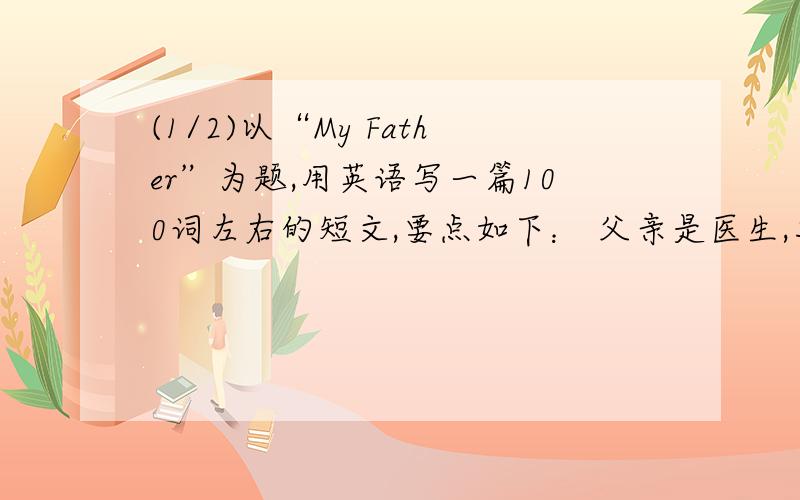 (1/2)以“My Father”为题,用英语写一篇100词左右的短文,要点如下： 父亲是医生,工作勤恳,早出晚归...