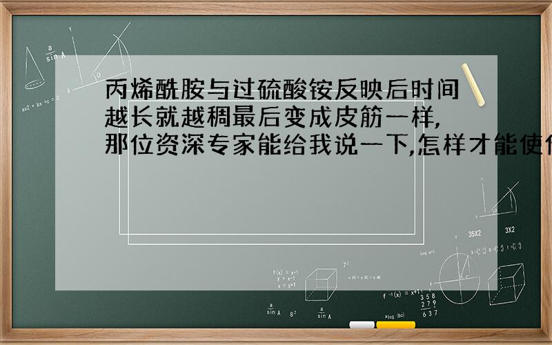 丙烯酰胺与过硫酸铵反映后时间越长就越稠最后变成皮筋一样,那位资深专家能给我说一下,怎样才能使他们不变为皮筋一样的物体.