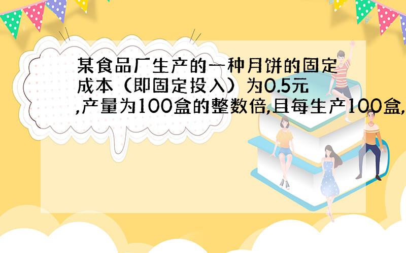 某食品厂生产的一种月饼的固定成本（即固定投入）为0.5元,产量为100盒的整数倍,且每生产100盒,需要增加