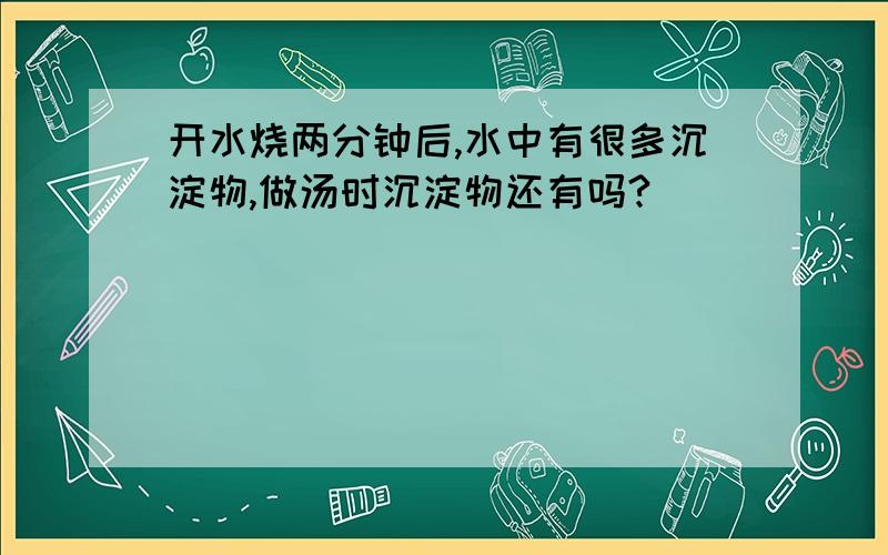 开水烧两分钟后,水中有很多沉淀物,做汤时沉淀物还有吗?