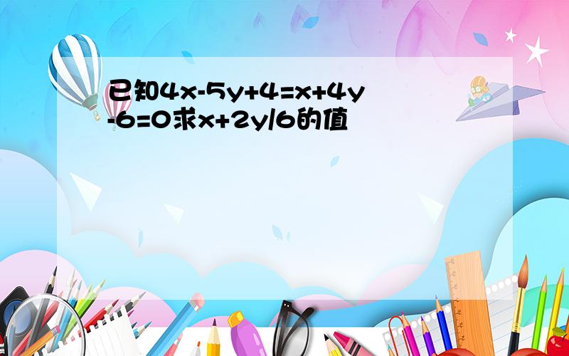 已知4x-5y+4=x+4y-6=0求x+2y/6的值