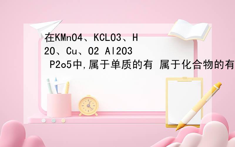 在KMnO4、KCLO3、H2O、Cu、O2 Al2O3 P2o5中,属于单质的有 属于化合物的有 属于氧