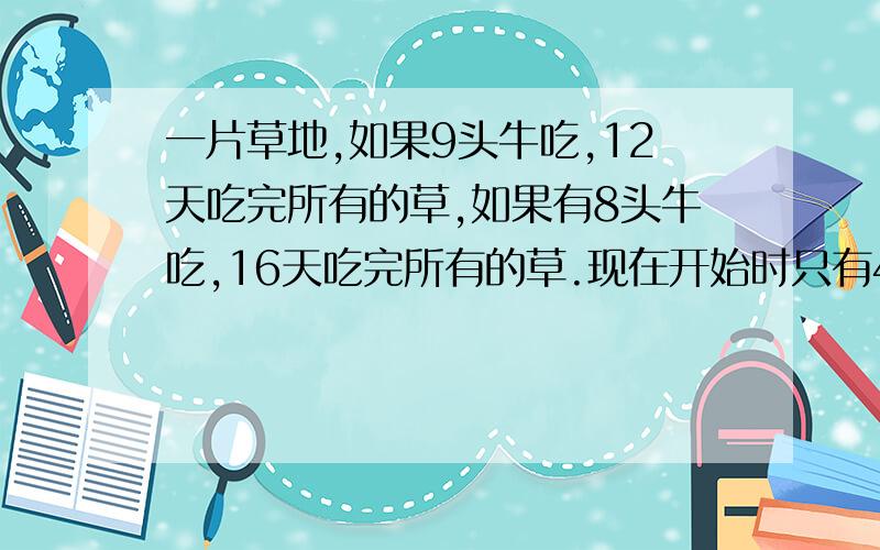 一片草地,如果9头牛吃,12天吃完所有的草,如果有8头牛吃,16天吃完所有的草.现在开始时只有4头牛吃,从