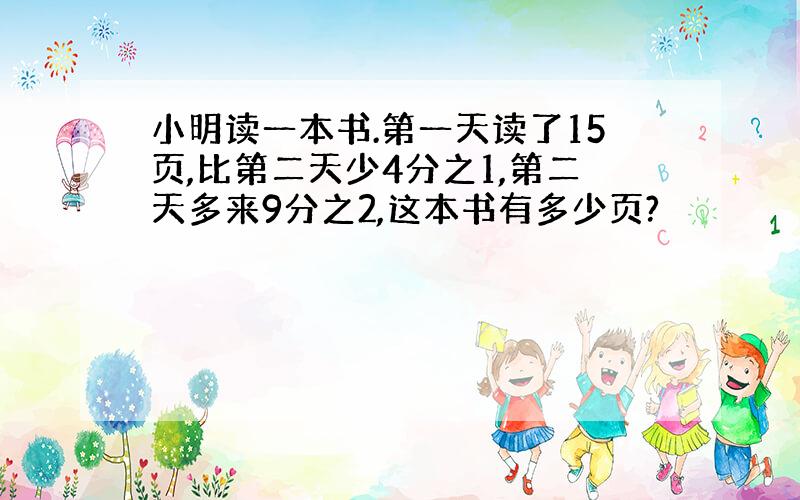 小明读一本书.第一天读了15页,比第二天少4分之1,第二天多来9分之2,这本书有多少页?