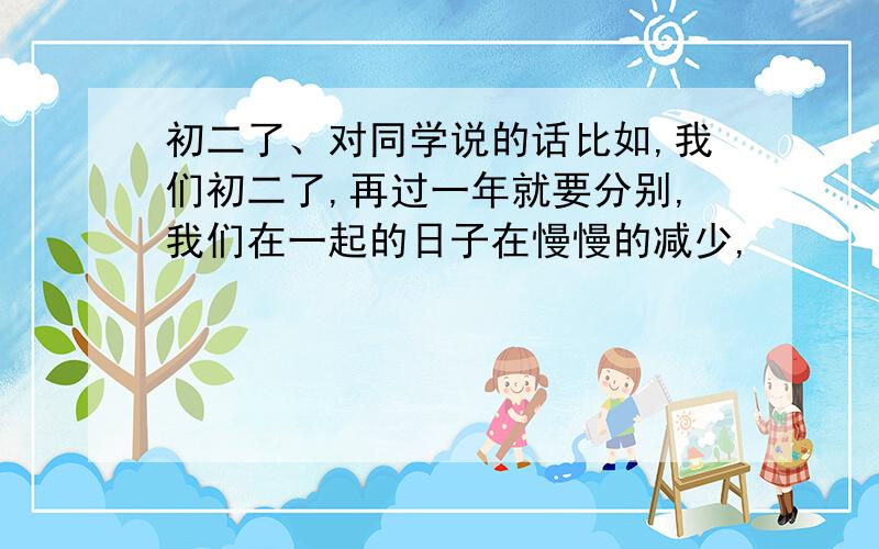 初二了、对同学说的话比如,我们初二了,再过一年就要分别,我们在一起的日子在慢慢的减少,