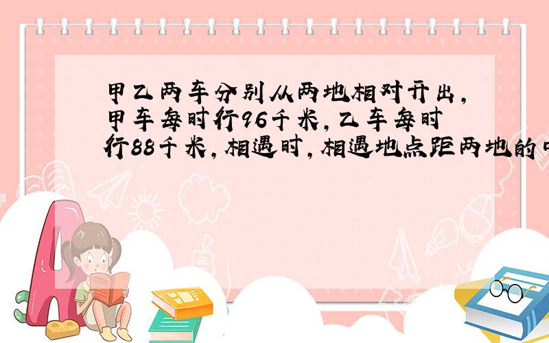 甲乙两车分别从两地相对开出,甲车每时行96千米,乙车每时行88千米,相遇时,相遇地点距两地的中点40千米,两地一共相距多