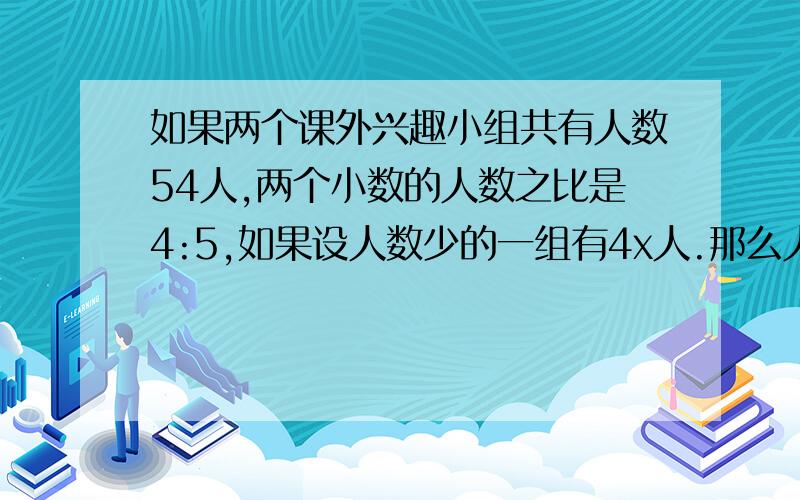 如果两个课外兴趣小组共有人数54人,两个小数的人数之比是4:5,如果设人数少的一组有4x人.那么人数多的一组有-----