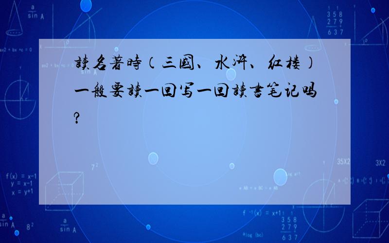 读名著时（三国、水浒、红楼）一般要读一回写一回读书笔记吗?