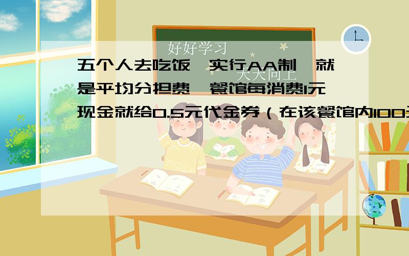 五个人去吃饭,实行AA制,就是平均分担费,餐馆每消费1元现金就给0.5元代金券（在该餐馆内100元现金券和150元代金券