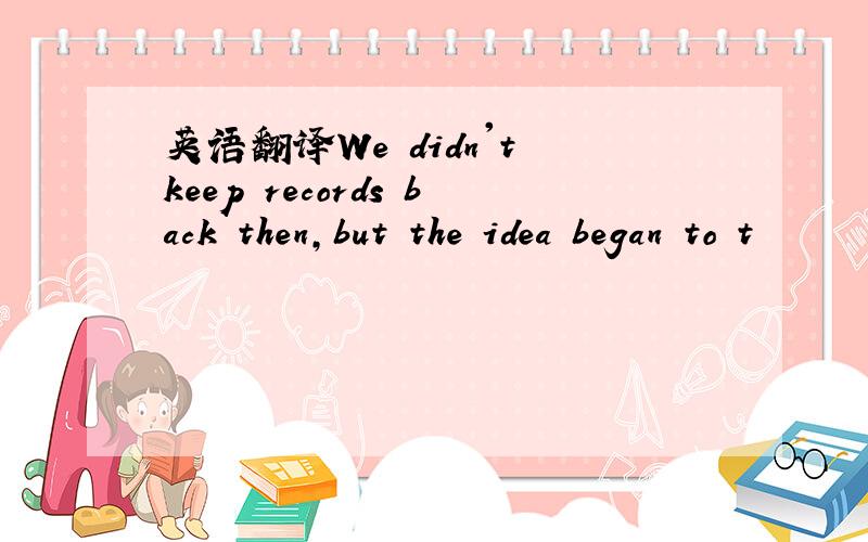 英语翻译We didn't keep records back then,but the idea began to t