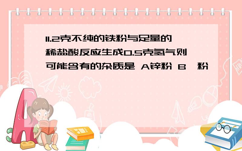 11.2克不纯的铁粉与足量的稀盐酸反应生成0.5克氢气则可能含有的杂质是 A锌粉 B镁粉