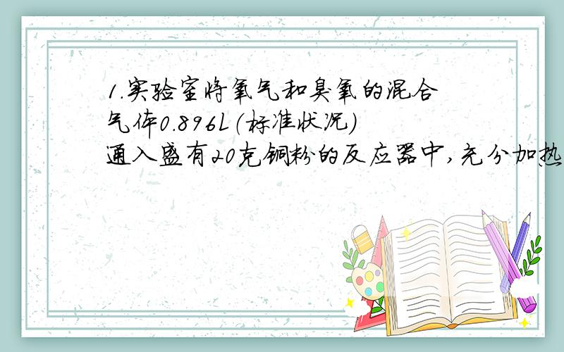 1.实验室将氧气和臭氧的混合气体0.896L（标准状况）通入盛有20克铜粉的反应器中,充分加热后,粉末的质量变为21.6
