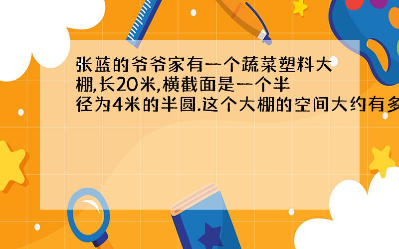 张蓝的爷爷家有一个蔬菜塑料大棚,长20米,横截面是一个半径为4米的半圆.这个大棚的空间大约有多大?