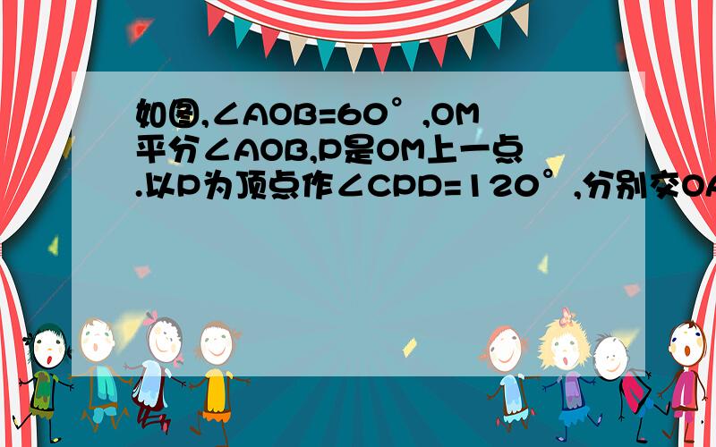 如图,∠AOB=60°,OM平分∠AOB,P是OM上一点.以P为顶点作∠CPD=120°,分别交OA、OB于C.求证：P