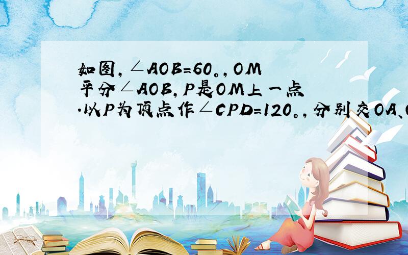 如图,∠AOB=60°,OM平分∠AOB,P是OM上一点.以P为顶点作∠CPD=120°,分别交OA、OB于C、D.求证