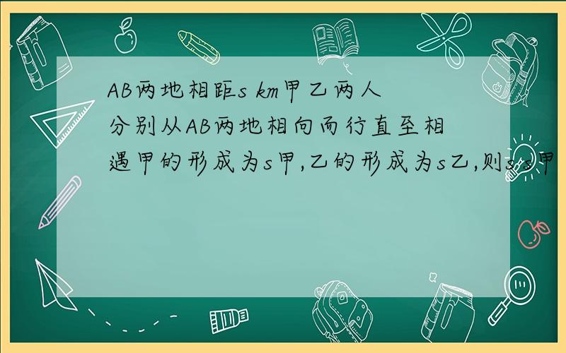 AB两地相距s km甲乙两人分别从AB两地相向而行直至相遇甲的形成为s甲,乙的形成为s乙,则s s甲 s乙三者之间关系是