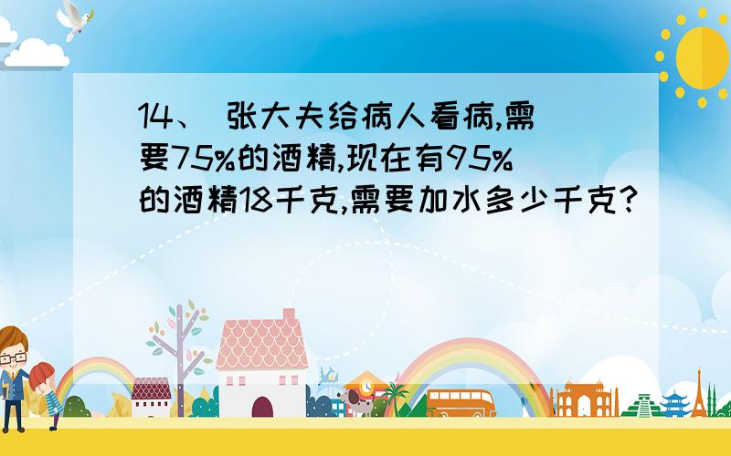 14、 张大夫给病人看病,需要75%的酒精,现在有95%的酒精18千克,需要加水多少千克?