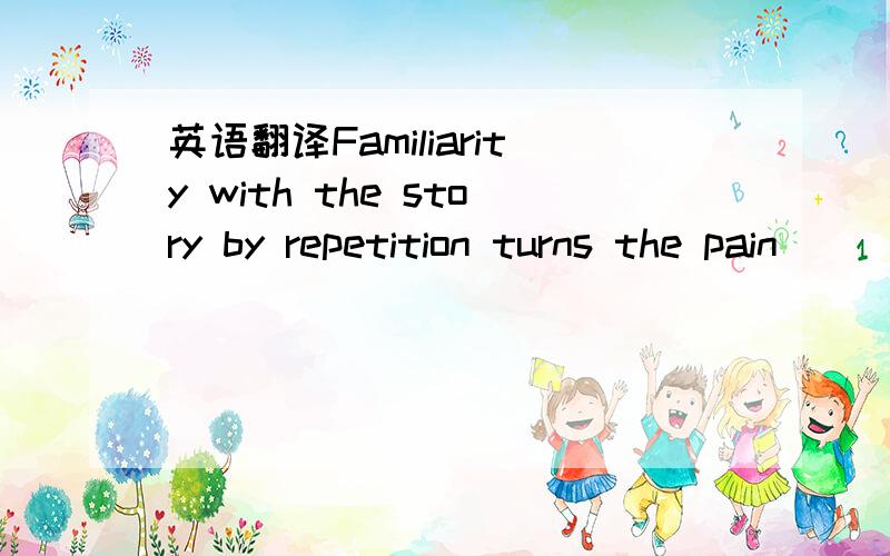 英语翻译Familiarity with the story by repetition turns the pain